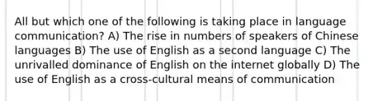 All but which one of the following is taking place in language communication? A) The rise in numbers of speakers of Chinese languages B) The use of English as a second language C) The unrivalled dominance of English on the internet globally D) The use of English as a cross-cultural means of communication