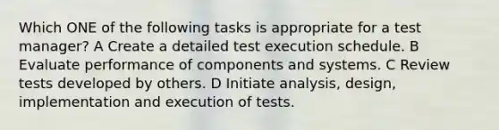 Which ONE of the following tasks is appropriate for a test manager? A Create a detailed test execution schedule. B Evaluate performance of components and systems. C Review tests developed by others. D Initiate analysis, design, implementation and execution of tests.