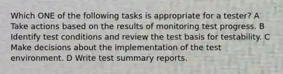 Which ONE of the following tasks is appropriate for a tester? A Take actions based on the results of monitoring test progress. B Identify test conditions and review the test basis for testability. C Make decisions about the implementation of the test environment. D Write test summary reports.