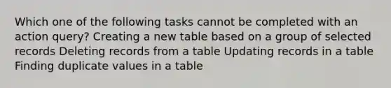 Which one of the following tasks cannot be completed with an action query? Creating a new table based on a group of selected records Deleting records from a table Updating records in a table Finding duplicate values in a table