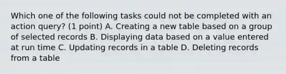 Which one of the following tasks could not be completed with an action query? (1 point) A. Creating a new table based on a group of selected records B. Displaying data based on a value entered at run time C. Updating records in a table D. Deleting records from a table