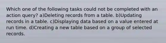 Which one of the following tasks could not be completed with an action query? a)Deleting records from a table. b)Updating records in a table. c)Displaying data based on a value entered at run time. d)Creating a new table based on a group of selected records.