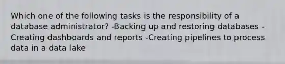 Which one of the following tasks is the responsibility of a database administrator? -Backing up and restoring databases -Creating dashboards and reports -Creating pipelines to process data in a data lake