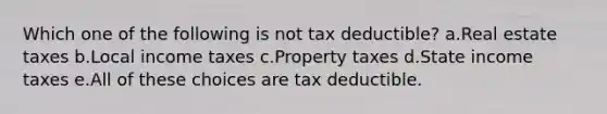 Which one of the following is not tax deductible? a.Real estate taxes b.Local income taxes c.Property taxes d.State income taxes e.All of these choices are tax deductible.