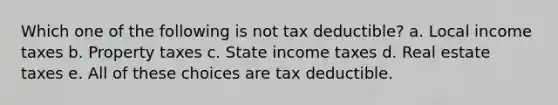 Which one of the following is not tax deductible? a. Local income taxes b. Property taxes c. State income taxes d. Real estate taxes e. All of these choices are tax deductible.