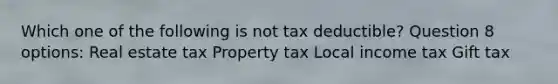 Which one of the following is not tax deductible? Question 8 options: Real estate tax Property tax Local income tax Gift tax