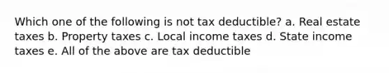 Which one of the following is not tax deductible? a. Real estate taxes b. Property taxes c. Local income taxes d. State income taxes e. All of the above are tax deductible