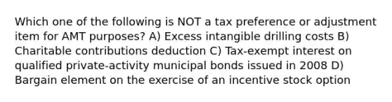 Which one of the following is NOT a tax preference or adjustment item for AMT purposes? A) Excess intangible drilling costs B) Charitable contributions deduction C) Tax-exempt interest on qualified private-activity municipal bonds issued in 2008 D) Bargain element on the exercise of an incentive stock option