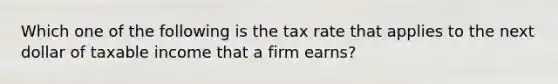 Which one of the following is the tax rate that applies to the next dollar of taxable income that a firm earns?