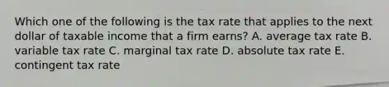 Which one of the following is the tax rate that applies to the next dollar of taxable income that a firm earns? A. average tax rate B. variable tax rate C. marginal tax rate D. absolute tax rate E. contingent tax rate