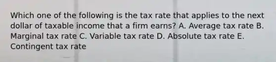 Which one of the following is the tax rate that applies to the next dollar of taxable income that a firm earns? A. Average tax rate B. Marginal tax rate C. Variable tax rate D. Absolute tax rate E. Contingent tax rate