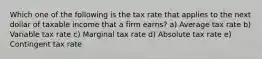 Which one of the following is the tax rate that applies to the next dollar of taxable income that a firm earns? a) Average tax rate b) Variable tax rate c) Marginal tax rate d) Absolute tax rate e) Contingent tax rate