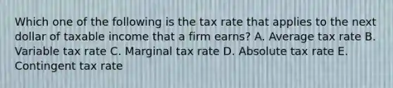 Which one of the following is the tax rate that applies to the next dollar of taxable income that a firm earns? A. Average tax rate B. Variable tax rate C. Marginal tax rate D. Absolute tax rate E. Contingent tax rate