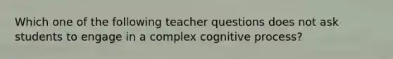 Which one of the following teacher questions does not ask students to engage in a complex cognitive process?