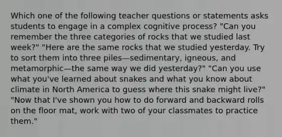 Which one of the following teacher questions or statements asks students to engage in a complex cognitive process? "Can you remember the three categories of rocks that we studied last week?" "Here are the same rocks that we studied yesterday. Try to sort them into three piles—sedimentary, igneous, and metamorphic—the same way we did yesterday?" "Can you use what you've learned about snakes and what you know about climate in North America to guess where this snake might live?" "Now that I've shown you how to do forward and backward rolls on the floor mat, work with two of your classmates to practice them."