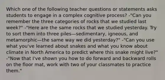 Which one of the following teacher questions or statements asks students to engage in a complex cognitive process? -"Can you remember the three categories of rocks that we studied last week?" -"Here are the same rocks that we studied yesterday. Try to sort them into three piles—sedimentary, igneous, and metamorphic—the same way we did yesterday?" -"Can you use what you've learned about snakes and what you know about climate in North America to predict where this snake might live?" -"Now that I've shown you how to do forward and backward rolls on the floor mat, work with two of your classmates to practice them."