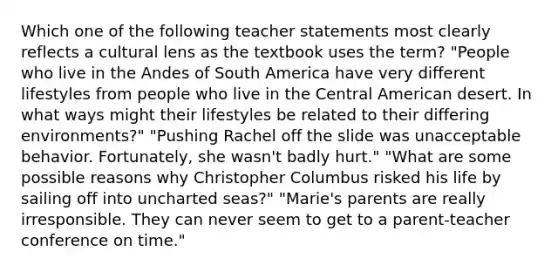 Which one of the following teacher statements most clearly reflects a cultural lens as the textbook uses the term? "People who live in the Andes of South America have very different lifestyles from people who live in the Central American desert. In what ways might their lifestyles be related to their differing environments?" "Pushing Rachel off the slide was unacceptable behavior. Fortunately, she wasn't badly hurt." "What are some possible reasons why Christopher Columbus risked his life by sailing off into uncharted seas?" "Marie's parents are really irresponsible. They can never seem to get to a parent-teacher conference on time."