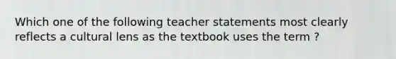 Which one of the following teacher statements most clearly reflects a cultural lens as the textbook uses the term ?