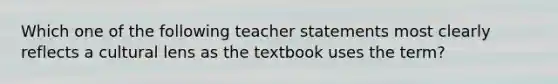 Which one of the following teacher statements most clearly reflects a cultural lens as the textbook uses the term?