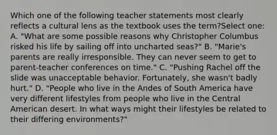 Which one of the following teacher statements most clearly reflects a cultural lens as the textbook uses the term?Select one: A. "What are some possible reasons why Christopher Columbus risked his life by sailing off into uncharted seas?" B. "Marie's parents are really irresponsible. They can never seem to get to parent-teacher conferences on time." C. "Pushing Rachel off the slide was unacceptable behavior. Fortunately, she wasn't badly hurt." D. "People who live in the Andes of South America have very different lifestyles from people who live in the Central American desert. In what ways might their lifestyles be related to their differing environments?"