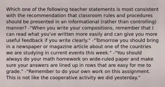 Which one of the following teacher statements is most consistent with the recommendation that classroom rules and procedures should be presented in an informational (rather than controlling) manner? -"When you write your compositions, remember that I can read what you've written more easily and can give you more useful feedback if you write clearly." -"Tomorrow you should bring in a newspaper or magazine article about one of the countries we are studying in current events this week." -"You should always do your math homework on wide-ruled paper and make sure your answers are lined up in rows that are easy for me to grade." -"Remember to do your own work on this assignment. This is not like the cooperative activity we did yesterday."