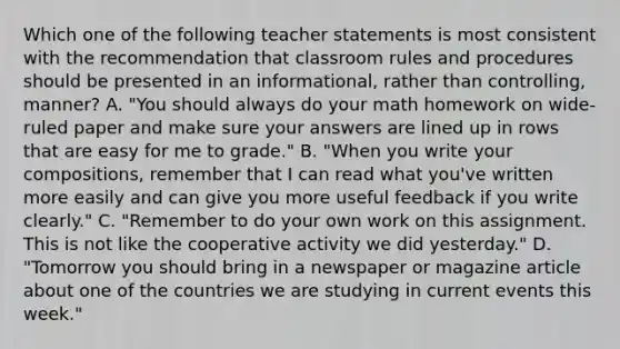 Which one of the following teacher statements is most consistent with the recommendation that classroom rules and procedures should be presented in an informational, rather than controlling, manner? A. "You should always do your math homework on wide-ruled paper and make sure your answers are lined up in rows that are easy for me to grade." B. "When you write your compositions, remember that I can read what you've written more easily and can give you more useful feedback if you write clearly." C. "Remember to do your own work on this assignment. This is not like the cooperative activity we did yesterday." D. "Tomorrow you should bring in a newspaper or magazine article about one of the countries we are studying in current events this week."