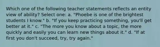 Which one of the following teacher statements reflects an entity view of ability? Select one: a. "Phoebe is one of the brightest students I know." b. "If you keep practicing something, you'll get better at it." c. "The more you know about a topic, the more quickly and easily you can learn new things about it." d. "If at first you don't succeed, try, try again."