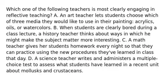 Which one of the following teachers is most clearly engaging in reflective teaching? A. An art teacher lets students choose which of three media they would like to use in their painting: acrylics, oils, or watercolors. B. When students are clearly bored during a class lecture, a history teacher thinks about ways in which he might make the subject matter more interesting. C. A math teacher gives her students homework every night so that they can practice using the new procedures they've learned in class that day. D. A science teacher writes and administers a multiple-choice test to assess what students have learned in a recent unit about mollusks and crustaceans.