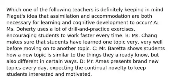 Which one of the following teachers is definitely keeping in mind​ Piaget's idea that assimilation and accommodation are both necessary for learning and cognitive development to​ occur? A: Ms. Doherty uses a lot of​ drill-and-practice exercises, encouraging students to work faster every time. B: Ms. Chang makes sure that students have learned one topic​ very, very well before moving on to another topic. C: Mr. Baretta shows students how a new topic is similar to the things they already​ know, but also different in certain ways. D: Mr. Ames presents brand new topics every​ day, expecting the continual novelty to keep students interested and motivated.