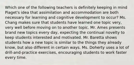 Which one of the following teachers is definitely keeping in mind Piaget's idea that assimilation and accommodation are both necessary for learning and cognitive development to occur? Ms. Chang makes sure that students have learned one topic very, very well before moving on to another topic. Mr. Ames presents brand new topics every day, expecting the continual novelty to keep students interested and motivated. Mr. Baretta shows students how a new topic is similar to the things they already know, but also different in certain ways. Ms. Doherty uses a lot of drill-and-practice exercises, encouraging students to work faster every time.