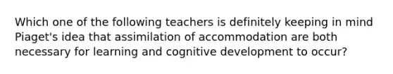 Which one of the following teachers is definitely keeping in mind Piaget's idea that assimilation of accommodation are both necessary for learning and cognitive development to occur?