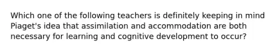 Which one of the following teachers is definitely keeping in mind Piaget's idea that assimilation and accommodation are both necessary for learning and cognitive development to occur?