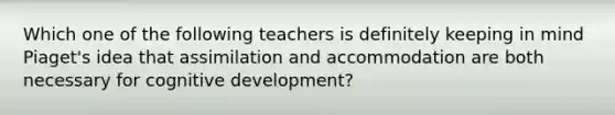 Which one of the following teachers is definitely keeping in mind Piaget's idea that assimilation and accommodation are both necessary for cognitive development?