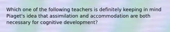 Which one of the following teachers is definitely keeping in mind​ Piaget's idea that assimilation and accommodation are both necessary for cognitive​ development?