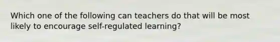 Which one of the following can teachers do that will be most likely to encourage self-regulated learning?