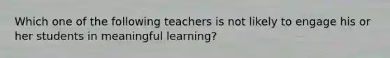 Which one of the following teachers is not likely to engage his or her students in meaningful learning?