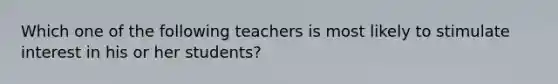 Which one of the following teachers is most likely to stimulate interest in his or her students?