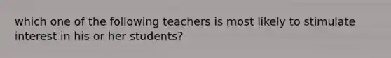 which one of the following teachers is most likely to stimulate interest in his or her students?