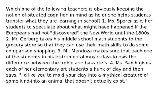 Which one of the following teachers is obviously keeping the notion of situated cognition in mind as he or she helps students transfer what they are learning in school? 1. Ms. Sporer asks her students to speculate about what might have happened if the Europeans had not "discovered" the New World until the 1800s. 2. Mr. Gerberg takes his middle school math students to the grocery store so that they can use their math skills to do some comparison shopping. 3. Mr. Mendoza makes sure that each one of the students in his instrumental music class knows the difference between the treble and bass clefs. 4. Ms. Sabih gives each of her elementary art students a hunk of clay and then says, "I'd like you to mold your clay into a mythical creature of some kind-into an animal that doesn't actually exist."