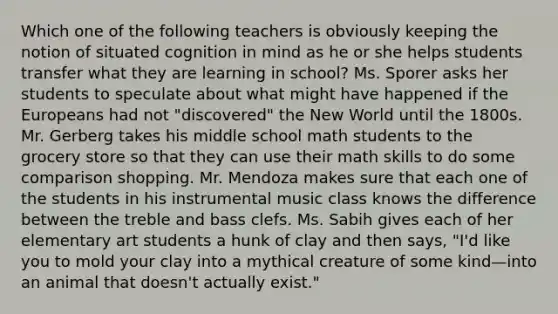 Which one of the following teachers is obviously keeping the notion of situated cognition in mind as he or she helps students transfer what they are learning in school? Ms. Sporer asks her students to speculate about what might have happened if the Europeans had not "discovered" the New World until the 1800s. Mr. Gerberg takes his middle school math students to the grocery store so that they can use their math skills to do some comparison shopping. Mr. Mendoza makes sure that each one of the students in his instrumental music class knows the difference between the treble and bass clefs. Ms. Sabih gives each of her elementary art students a hunk of clay and then says, "I'd like you to mold your clay into a mythical creature of some kind—into an animal that doesn't actually exist."