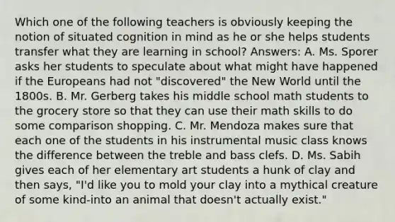 Which one of the following teachers is obviously keeping the notion of situated cognition in mind as he or she helps students transfer what they are learning in school? Answers: A. Ms. Sporer asks her students to speculate about what might have happened if the Europeans had not "discovered" the New World until the 1800s. B. Mr. Gerberg takes his middle school math students to the grocery store so that they can use their math skills to do some comparison shopping. C. Mr. Mendoza makes sure that each one of the students in his instrumental music class knows the difference between the treble and bass clefs. D. Ms. Sabih gives each of her elementary art students a hunk of clay and then says, "I'd like you to mold your clay into a mythical creature of some kind-into an animal that doesn't actually exist."