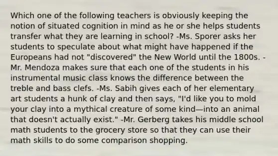 Which one of the following teachers is obviously keeping the notion of situated cognition in mind as he or she helps students transfer what they are learning in school? -Ms. Sporer asks her students to speculate about what might have happened if the Europeans had not "discovered" the New World until the 1800s. -Mr. Mendoza makes sure that each one of the students in his instrumental music class knows the difference between the treble and bass clefs. -Ms. Sabih gives each of her elementary art students a hunk of clay and then says, "I'd like you to mold your clay into a mythical creature of some kind—into an animal that doesn't actually exist." -Mr. Gerberg takes his middle school math students to the grocery store so that they can use their math skills to do some comparison shopping.