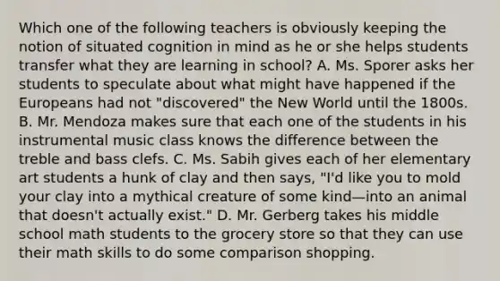 Which one of the following teachers is obviously keeping the notion of situated cognition in mind as he or she helps students transfer what they are learning in school? A. Ms. Sporer asks her students to speculate about what might have happened if the Europeans had not "discovered" the New World until the 1800s. B. Mr. Mendoza makes sure that each one of the students in his instrumental music class knows the difference between the treble and bass clefs. C. Ms. Sabih gives each of her elementary art students a hunk of clay and then says, "I'd like you to mold your clay into a mythical creature of some kind—into an animal that doesn't actually exist." D. Mr. Gerberg takes his middle school math students to the grocery store so that they can use their math skills to do some comparison shopping.