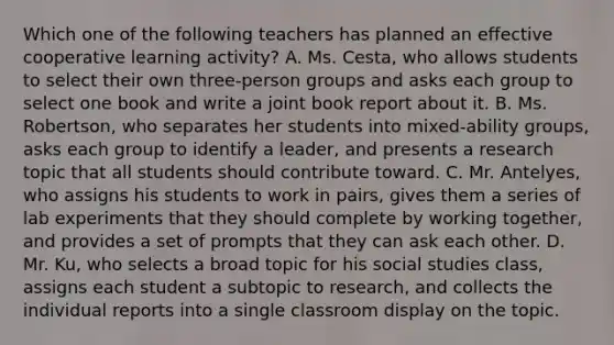 Which one of the following teachers has planned an effective cooperative learning​ activity? A. Ms.​ Cesta, who allows students to select their own​ three-person groups and asks each group to select one book and write a joint book report about it. B. Ms.​ Robertson, who separates her students into​ mixed-ability groups, asks each group to identify a​ leader, and presents a research topic that all students should contribute toward. C. Mr.​ Antelyes, who assigns his students to work in​ pairs, gives them a series of lab experiments that they should complete by working​ together, and provides a set of prompts that they can ask each other. D. Mr.​ Ku, who selects a broad topic for his social studies​ class, assigns each student a subtopic to​ research, and collects the individual reports into a single classroom display on the topic.