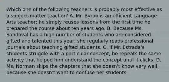 Which one of the following teachers is probably most​ effective as a​ subject-matter teacher? A. Mr. Byron is an efficient Language Arts​ teacher; he simply reuses lessons from the first time he prepared the course about ten years ago. B. Because Ms. Sandoval has a high number of students who are considered gifted and talented this​ year, she regularly reads professional journals about teaching gifted students. C. If Mr.​ Estrada's students struggle with a particular​ concept, he repeats the same activity that helped him understand the concept until it clicks. D. Ms. Norman skips the chapters that she​ doesn't know very​ well, because she​ doesn't want to confuse her students.