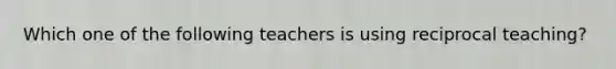 Which one of the following teachers is using reciprocal teaching?