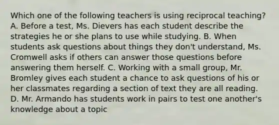 Which one of the following teachers is using reciprocal teaching? A. Before a test, Ms. Dievers has each student describe the strategies he or she plans to use while studying. B. When students ask questions about things they don't understand, Ms. Cromwell asks if others can answer those questions before answering them herself. C. Working with a small group, Mr. Bromley gives each student a chance to ask questions of his or her classmates regarding a section of text they are all reading. D. Mr. Armando has students work in pairs to test one another's knowledge about a topic