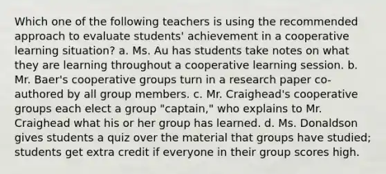 Which one of the following teachers is using the recommended approach to evaluate students' achievement in a cooperative learning situation? a. Ms. Au has students take notes on what they are learning throughout a cooperative learning session. b. Mr. Baer's cooperative groups turn in a research paper co-authored by all group members. c. Mr. Craighead's cooperative groups each elect a group "captain," who explains to Mr. Craighead what his or her group has learned. d. Ms. Donaldson gives students a quiz over the material that groups have studied; students get extra credit if everyone in their group scores high.