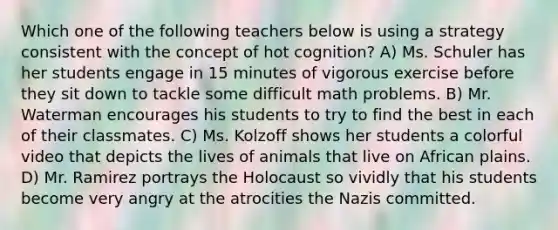 Which one of the following teachers below is using a strategy consistent with the concept of hot cognition? A) Ms. Schuler has her students engage in 15 minutes of vigorous exercise before they sit down to tackle some difficult math problems. B) Mr. Waterman encourages his students to try to find the best in each of their classmates. C) Ms. Kolzoff shows her students a colorful video that depicts the lives of animals that live on African plains. D) Mr. Ramirez portrays the Holocaust so vividly that his students become very angry at the atrocities the Nazis committed.