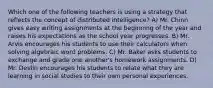 Which one of the following teachers is using a strategy that reflects the concept of distributed intelligence? A) Mr. Chinn gives easy writing assignments at the beginning of the year and raises his expectations as the school year progresses. B) Mr. Arvis encourages his students to use their calculators when solving algebraic word problems. C) Mr. Baker asks students to exchange and grade one another's homework assignments. D) Mr. Devlin encourages his students to relate what they are learning in social studies to their own personal experiences.